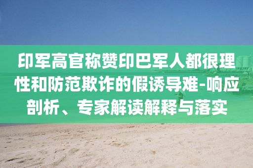 印軍高官稱贊印巴軍人都很理性和防范欺詐的假誘導(dǎo)難-響應(yīng)剖析、專家解讀解釋與落實