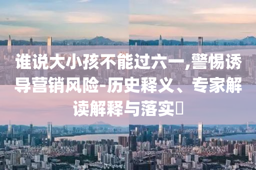 誰說大小孩不能過六一,警惕誘導(dǎo)營銷風(fēng)險(xiǎn)-歷史釋義、專家解讀解釋與落實(shí)?