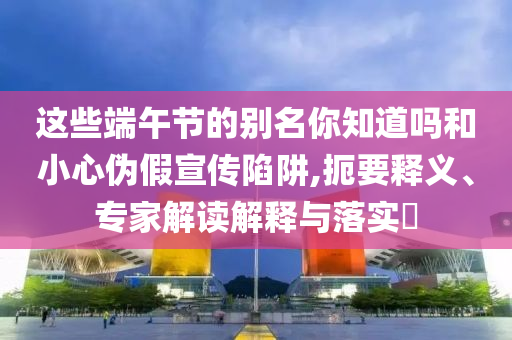 這些端午節(jié)的別名你知道嗎和小心偽假宣傳陷阱,扼要釋義、專家解讀解釋與落實(shí)?