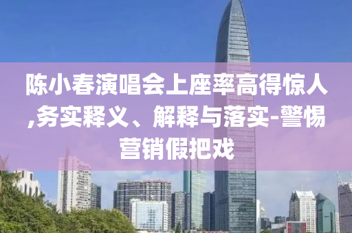 陳小春演唱會上座率高得驚人,務(wù)實釋義、解釋與落實-警惕營銷假把戲
