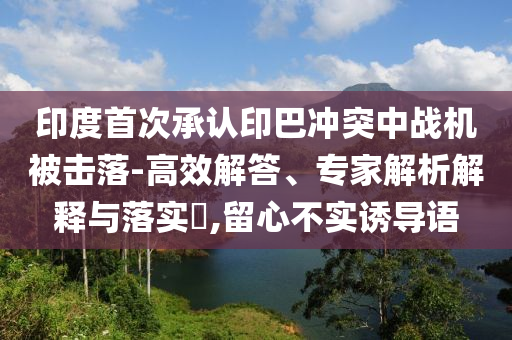 印度首次承認(rèn)印巴沖突中戰(zhàn)機被擊落-高效解答、專家解析解釋與落實?,留心不實誘導(dǎo)語