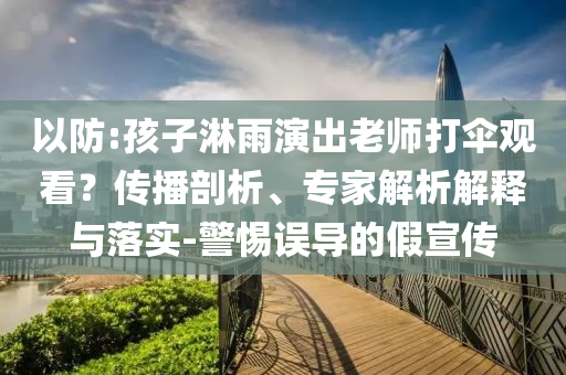 以防:孩子淋雨演出老師打傘觀看？傳播剖析、專家解析解釋與落實(shí)-警惕誤導(dǎo)的假宣傳
