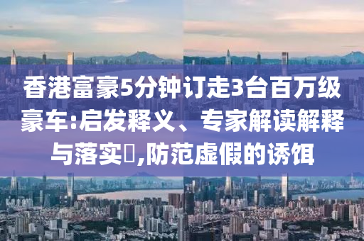 香港富豪5分鐘訂走3臺(tái)百萬級(jí)豪車:啟發(fā)釋義、專家解讀解釋與落實(shí)?,防范虛假的誘餌