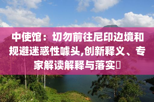 中使館：切勿前往尼印邊境和規(guī)避迷惑性噱頭,創(chuàng)新釋義、專家解讀解釋與落實(shí)?
