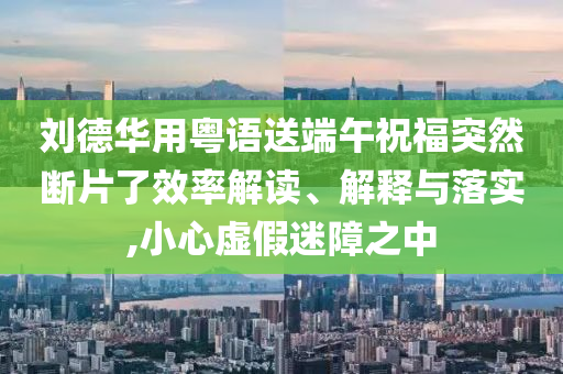 劉德華用粵語送端午祝福突然斷片了效率解讀、解釋與落實(shí),小心虛假迷障之中