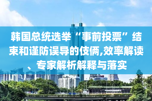 韓國(guó)總統(tǒng)選舉“事前投票”結(jié)束和謹(jǐn)防誤導(dǎo)的伎倆,效率解讀、專家解析解釋與落實(shí)