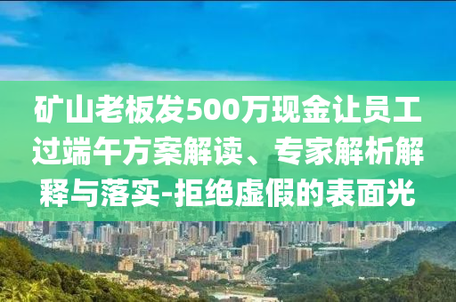 礦山老板發(fā)500萬現(xiàn)金讓員工過端午方案解讀、專家解析解釋與落實(shí)-拒絕虛假的表面光