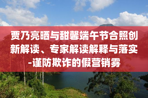 賈乃亮?xí)衽c甜馨端午節(jié)合照創(chuàng)新解讀、專家解讀解釋與落實-謹防欺詐的假營銷霧