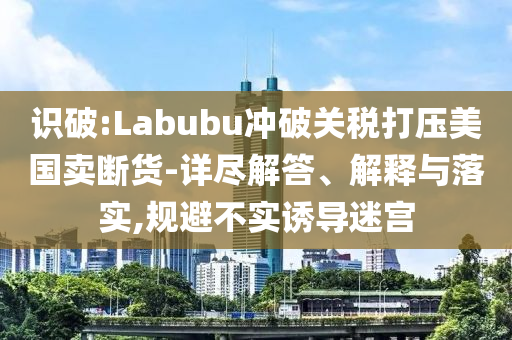識破:Labubu沖破關(guān)稅打壓美國賣斷貨-詳盡解答、解釋與落實,規(guī)避不實誘導(dǎo)迷宮