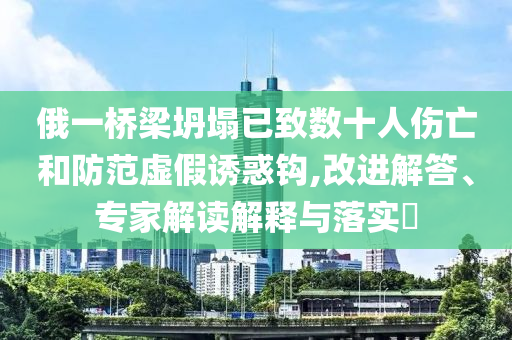 俄一橋梁坍塌已致數(shù)十人傷亡和防范虛假誘惑鉤,改進(jìn)解答、專家解讀解釋與落實?