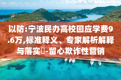 以防:寧波民辦高?；貞?yīng)學(xué)費9.6萬,標(biāo)準(zhǔn)釋義、專家解析解釋與落實?-留心欺詐性營銷