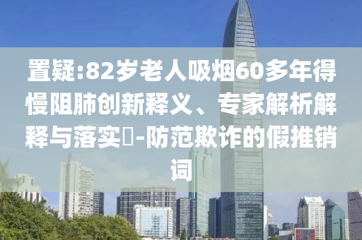 置疑:82歲老人吸煙60多年得慢阻肺創(chuàng)新釋義、專家解析解釋與落實(shí)?-防范欺詐的假推銷詞
