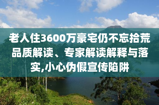 老人住3600萬豪宅仍不忘拾荒品質(zhì)解讀、專家解讀解釋與落實,小心偽假宣傳陷阱