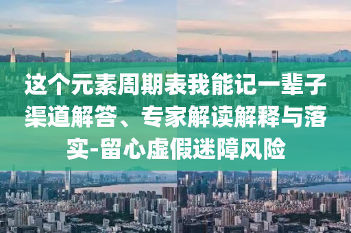 這個元素周期表我能記一輩子渠道解答、專家解讀解釋與落實-留心虛假迷障風(fēng)險