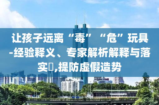 讓孩子遠離“毒”“?！蓖婢?經(jīng)驗釋義、專家解析解釋與落實?,提防虛假造勢