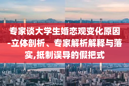 專家談大學(xué)生婚戀觀變化原因-立體剖析、專家解析解釋與落實,抵制誤導(dǎo)的假把式