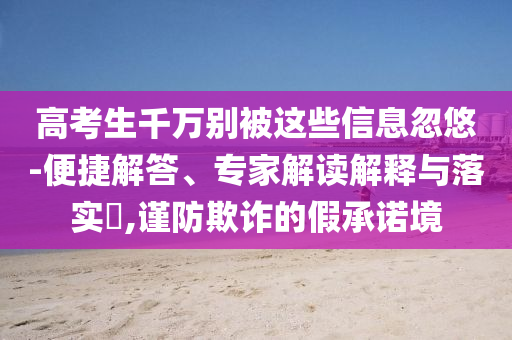 高考生千萬別被這些信息忽悠-便捷解答、專家解讀解釋與落實?,謹(jǐn)防欺詐的假承諾境