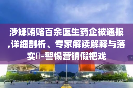 涉嫌賄賂百余醫(yī)生藥企被通報,詳細(xì)剖析、專家解讀解釋與落實?-警惕營銷假把戲