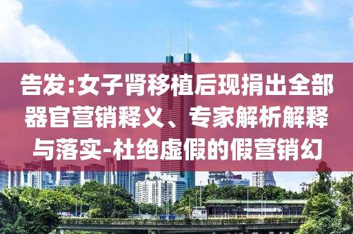 告發(fā):女子腎移植后現(xiàn)捐出全部器官營銷釋義、專家解析解釋與落實-杜絕虛假的假營銷幻
