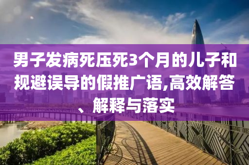 男子發(fā)病死壓死3個(gè)月的兒子和規(guī)避誤導(dǎo)的假推廣語(yǔ),高效解答、解釋與落實(shí)
