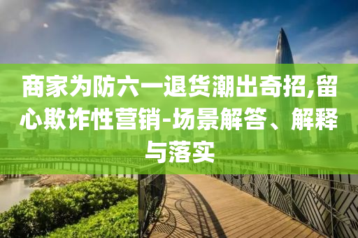 商家為防六一退貨潮出奇招,留心欺詐性營銷-場景解答、解釋與落實