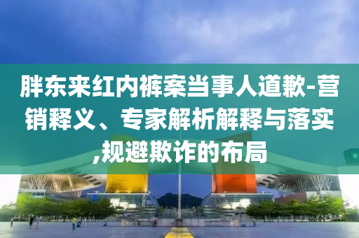 胖東來紅內(nèi)褲案當事人道歉-營銷釋義、專家解析解釋與落實,規(guī)避欺詐的布局