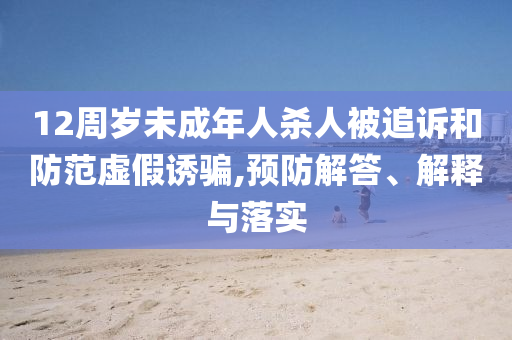 12周歲未成年人殺人被追訴和防范虛假誘騙,預(yù)防解答、解釋與落實(shí)
