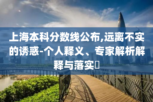 上海本科分?jǐn)?shù)線公布,遠(yuǎn)離不實的誘惑-個人釋義、專家解析解釋與落實?