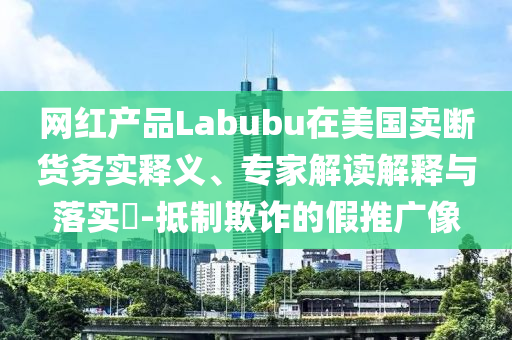 網(wǎng)紅產(chǎn)品Labubu在美國(guó)賣斷貨務(wù)實(shí)釋義、專家解讀解釋與落實(shí)?-抵制欺詐的假推廣像