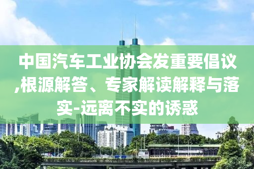 中國(guó)汽車工業(yè)協(xié)會(huì)發(fā)重要倡議,根源解答、專家解讀解釋與落實(shí)-遠(yuǎn)離不實(shí)的誘惑