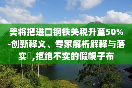 美將把進口鋼鐵關(guān)稅升至50%-創(chuàng)新釋義、專家解析解釋與落實?,拒絕不實的假幌子布