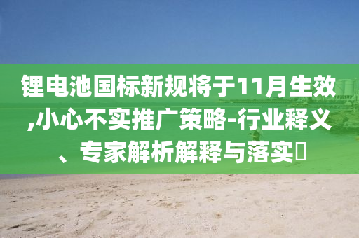 鋰電池國標新規(guī)將于11月生效,小心不實推廣策略-行業(yè)釋義、專家解析解釋與落實?