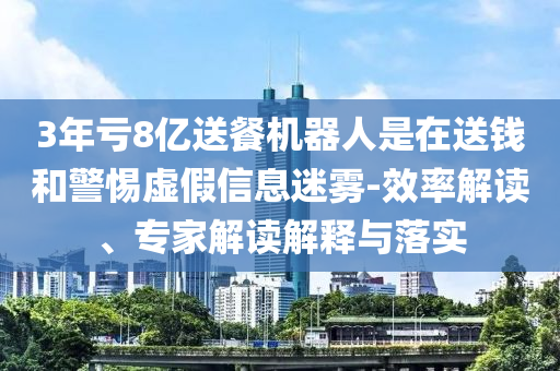 3年虧8億送餐機器人是在送錢和警惕虛假信息迷霧-效率解讀、專家解讀解釋與落實