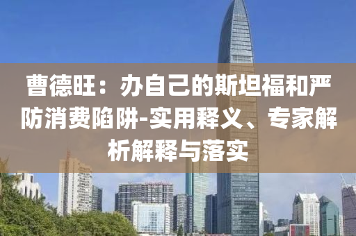 曹德旺：辦自己的斯坦福和嚴防消費陷阱-實用釋義、專家解析解釋與落實