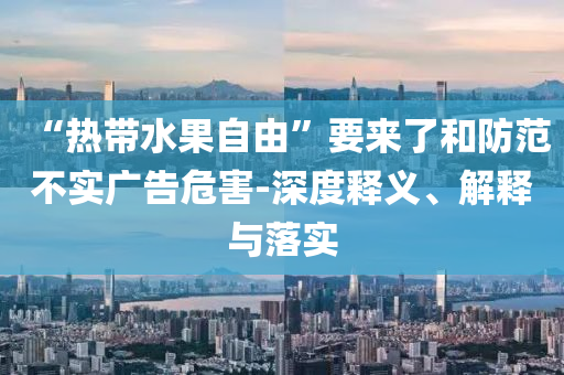 “熱帶水果自由”要來了和防范不實廣告危害-深度釋義、解釋與落實