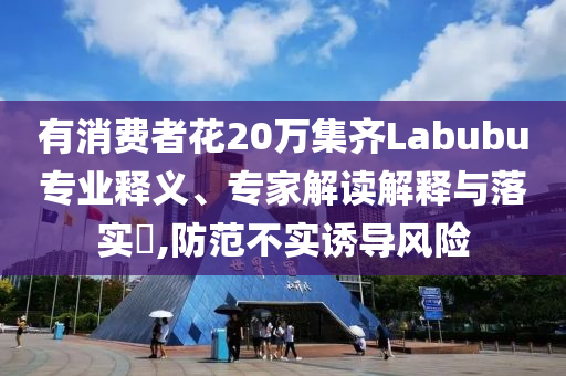 有消費者花20萬集齊Labubu專業(yè)釋義、專家解讀解釋與落實?,防范不實誘導風險