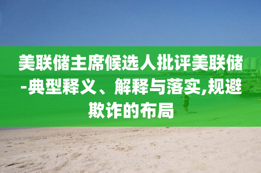 美聯(lián)儲主席候選人批評美聯(lián)儲-典型釋義、解釋與落實,規(guī)避欺詐的布局