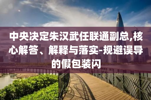 中央決定朱漢武任聯(lián)通副總,核心解答、解釋與落實-規(guī)避誤導的假包裝閃