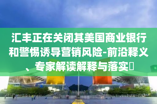 匯豐正在關閉其美國商業(yè)銀行和警惕誘導營銷風險-前沿釋義、專家解讀解釋與落實?