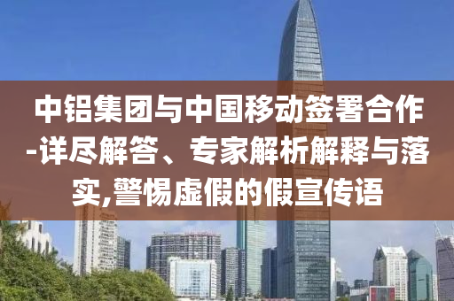 中鋁集團與中國移動簽署合作-詳盡解答、專家解析解釋與落實,警惕虛假的假宣傳語