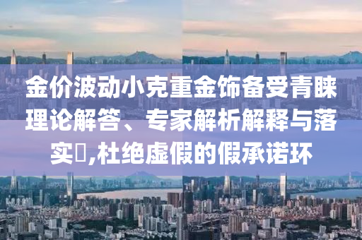 金價波動小克重金飾備受青睞理論解答、專家解析解釋與落實?,杜絕虛假的假承諾環(huán)