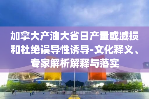 加拿大產(chǎn)油大省日產(chǎn)量或減損和杜絕誤導(dǎo)性誘導(dǎo)-文化釋義、專家解析解釋與落實