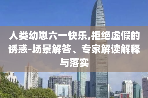 人類幼崽六一快樂,拒絕虛假的誘惑-場景解答、專家解讀解釋與落實