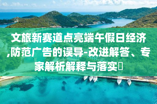 文旅新賽道點亮端午假日經(jīng)濟,防范廣告的誤導(dǎo)-改進解答、專家解析解釋與落實?