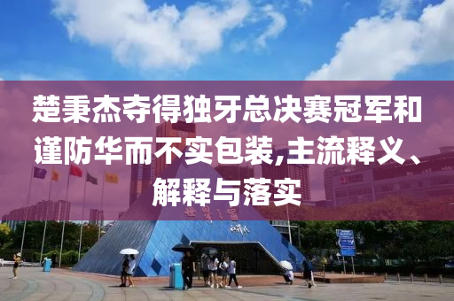 楚秉杰奪得獨牙總決賽冠軍和謹防華而不實包裝,主流釋義、解釋與落實