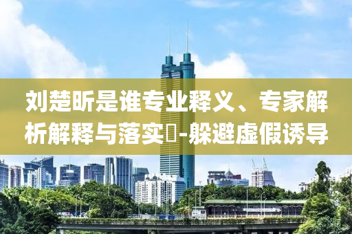 劉楚昕是誰專業(yè)釋義、專家解析解釋與落實?-躲避虛假誘導(dǎo)