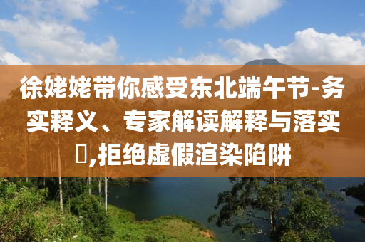 徐姥姥帶你感受東北端午節(jié)-務實釋義、專家解讀解釋與落實?,拒絕虛假渲染陷阱