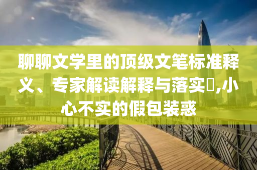 聊聊文學里的頂級文筆標準釋義、專家解讀解釋與落實?,小心不實的假包裝惑