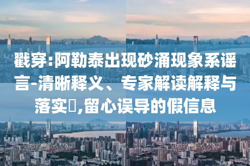 戳穿:阿勒泰出現(xiàn)砂涌現(xiàn)象系謠言-清晰釋義、專家解讀解釋與落實?,留心誤導的假信息
