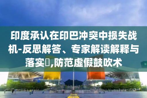 印度承認在印巴沖突中損失戰(zhàn)機-反思解答、專家解讀解釋與落實?,防范虛假鼓吹術(shù)